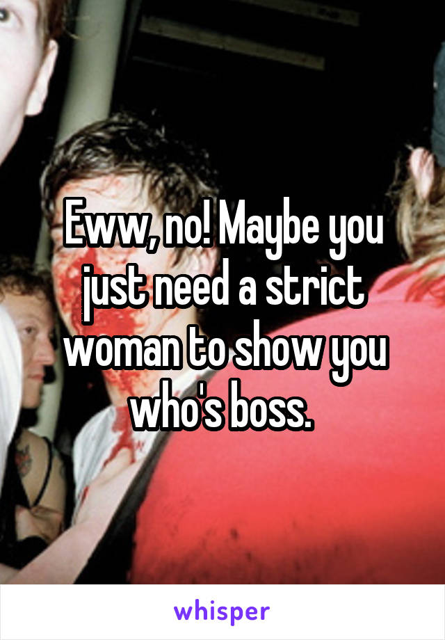 Eww, no! Maybe you just need a strict woman to show you who's boss. 
