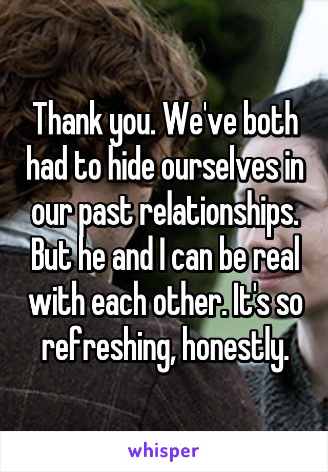 Thank you. We've both had to hide ourselves in our past relationships. But he and I can be real with each other. It's so refreshing, honestly.