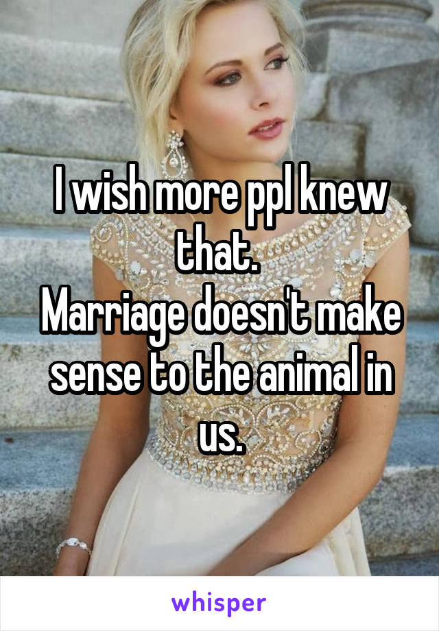 I wish more ppl knew that. 
Marriage doesn't make sense to the animal in us.