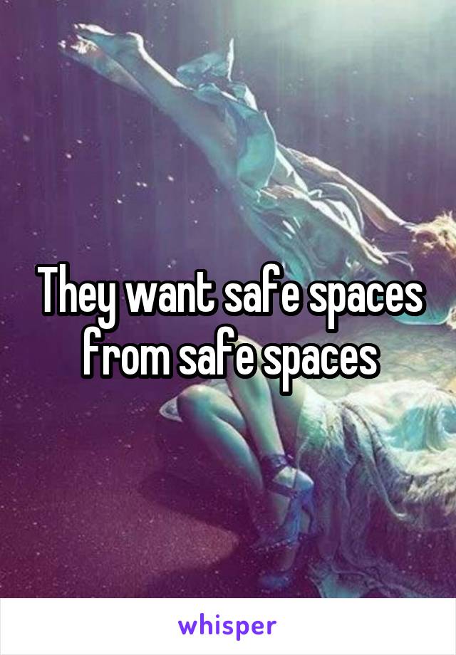 They want safe spaces from safe spaces