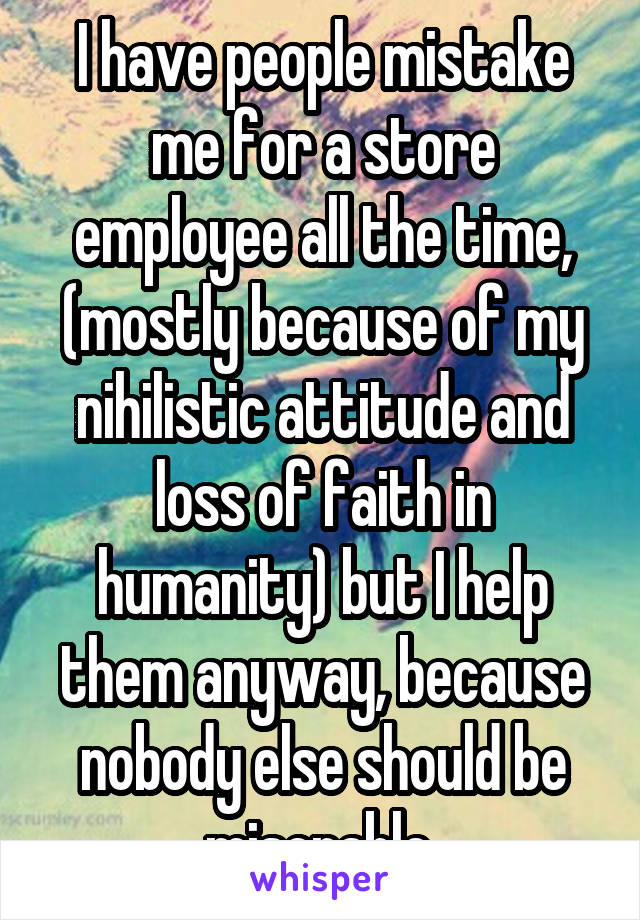 I have people mistake me for a store employee all the time, (mostly because of my nihilistic attitude and loss of faith in humanity) but I help them anyway, because nobody else should be miserable 