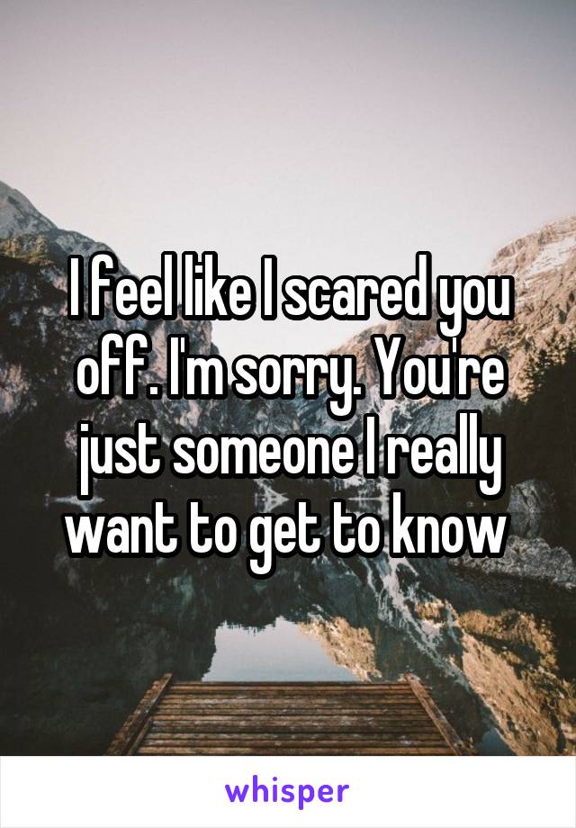 I feel like I scared you off. I'm sorry. You're just someone I really want to get to know 