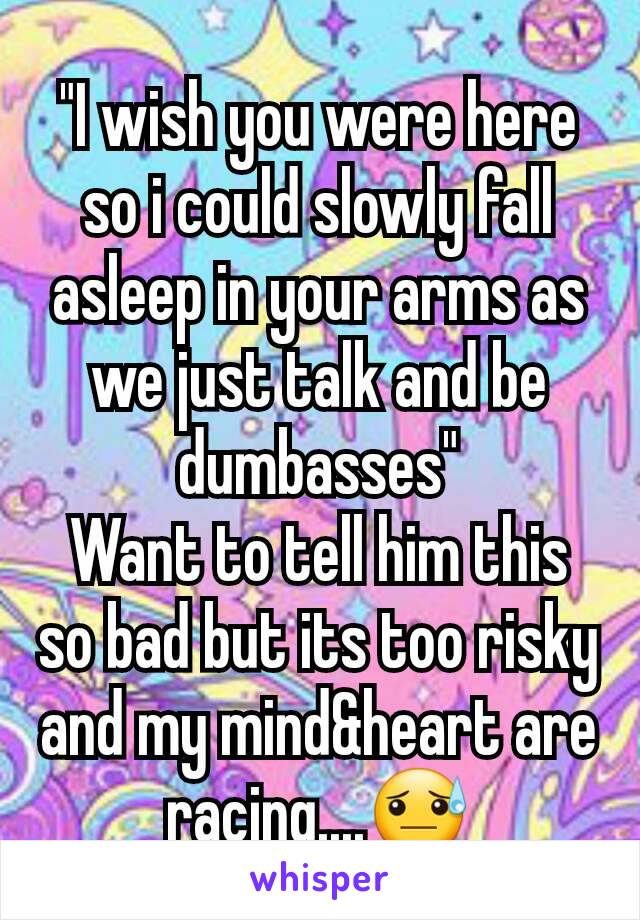 "I wish you were here so i could slowly fall asleep in your arms as we just talk and be dumbasses"
Want to tell him this so bad but its too risky and my mind&heart are racing....😓