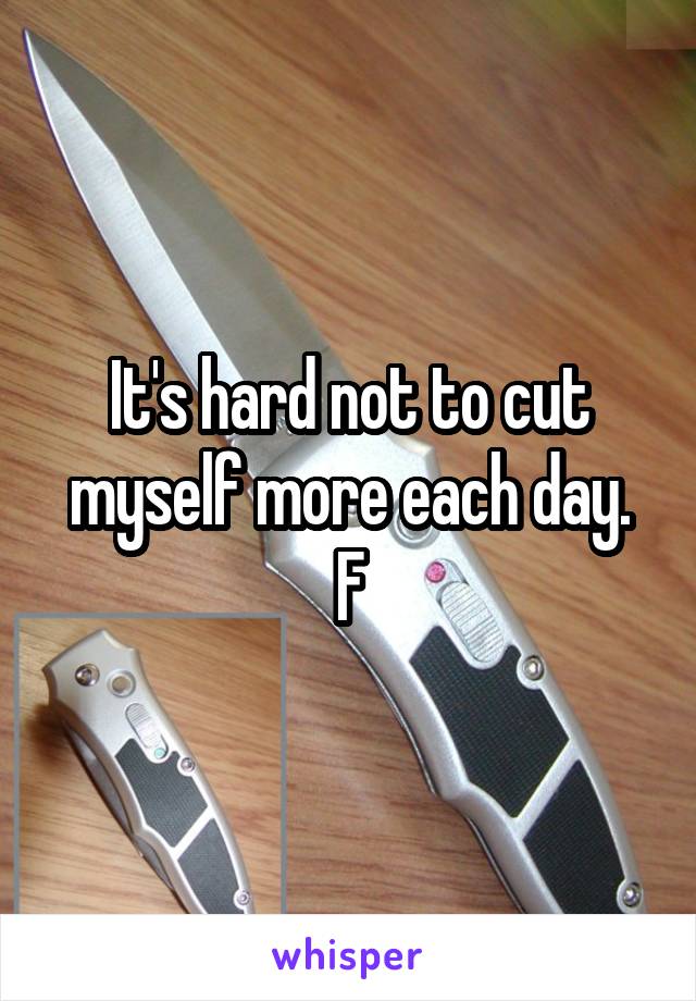 It's hard not to cut myself more each day.
F