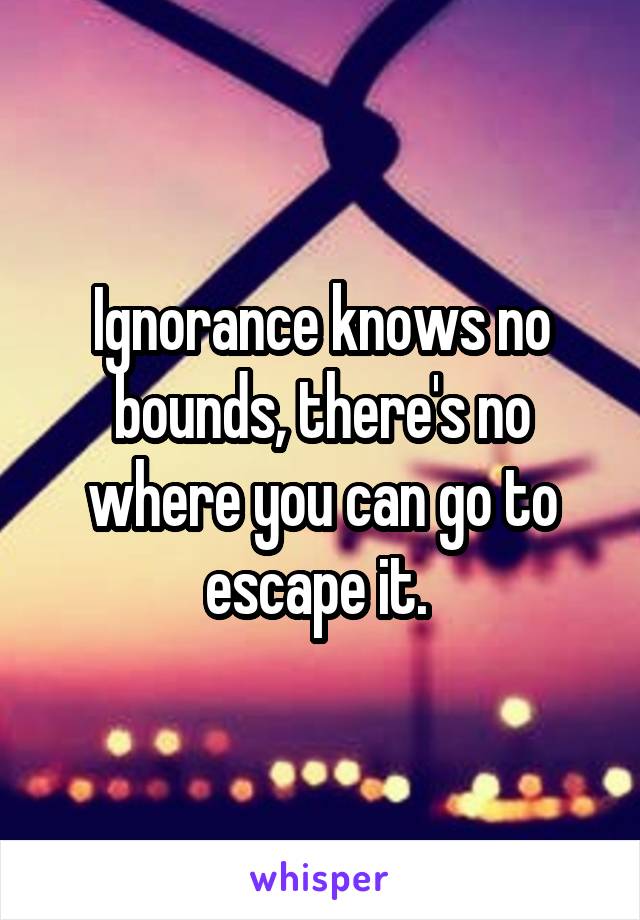 Ignorance knows no bounds, there's no where you can go to escape it. 