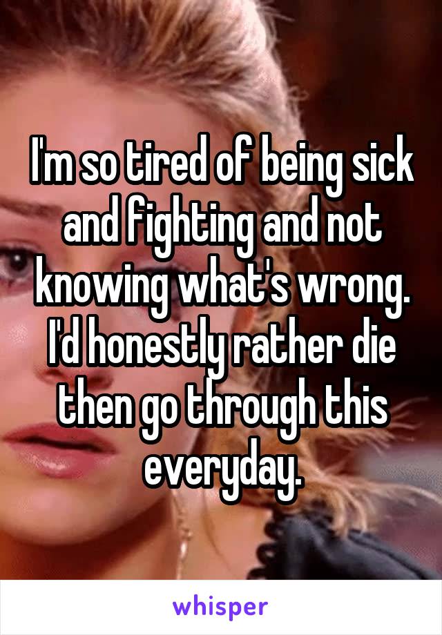 I'm so tired of being sick and fighting and not knowing what's wrong. I'd honestly rather die then go through this everyday.