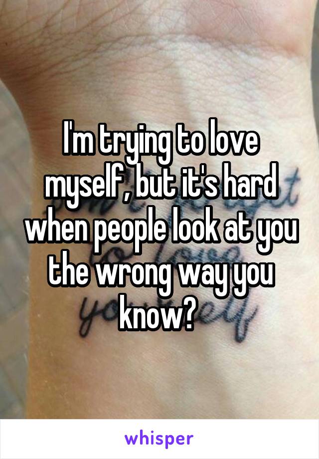 I'm trying to love myself, but it's hard when people look at you the wrong way you know? 
