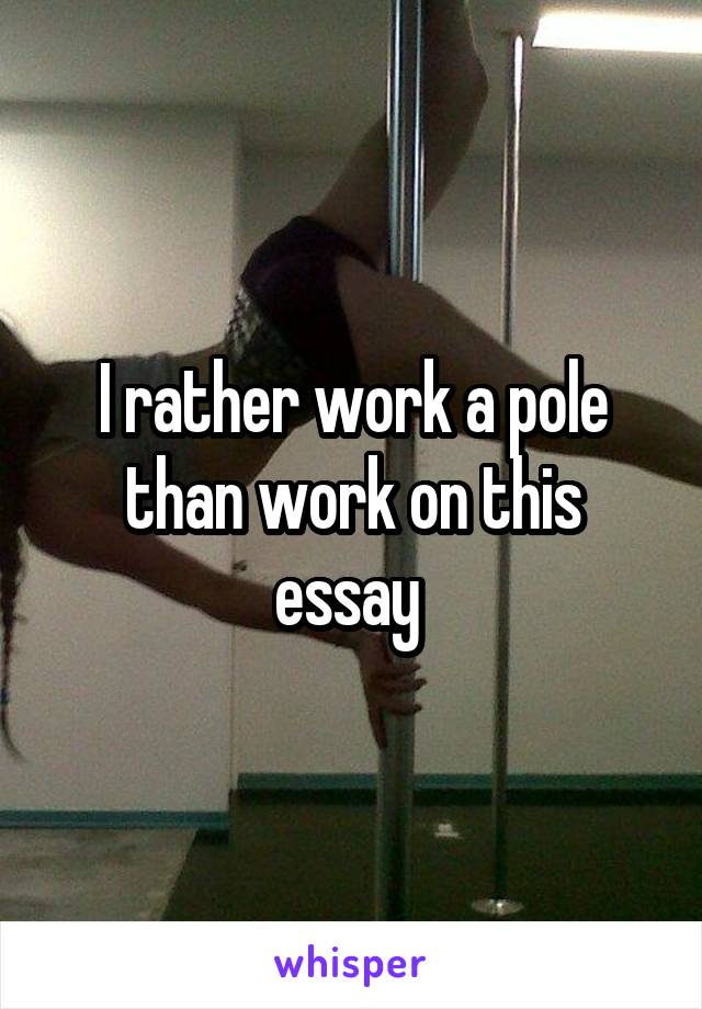 I rather work a pole than work on this essay 