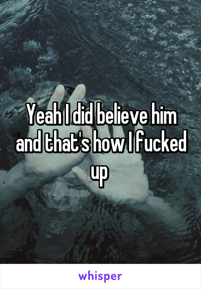 Yeah I did believe him and that's how I fucked up 