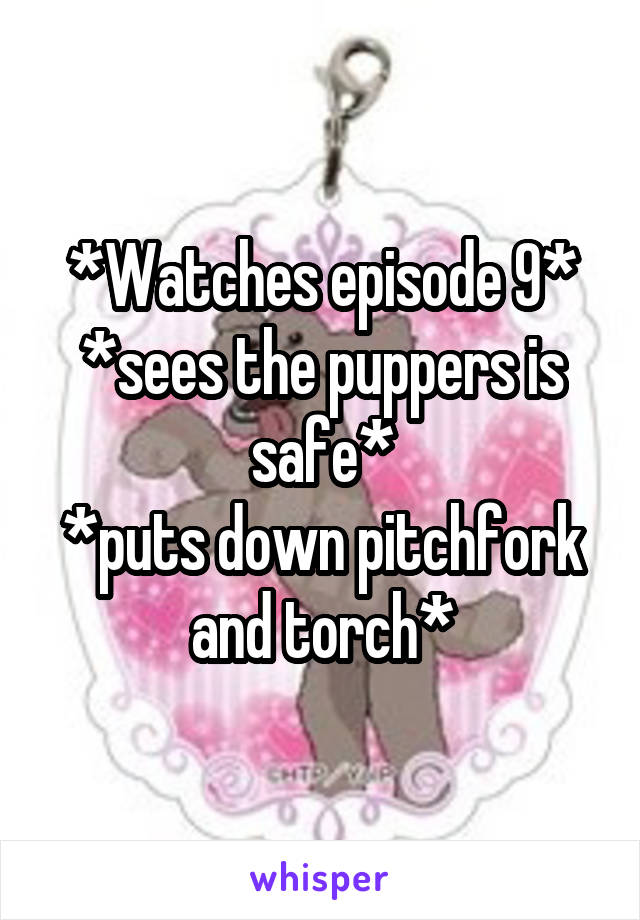 *Watches episode 9*
*sees the puppers is safe*
*puts down pitchfork and torch*