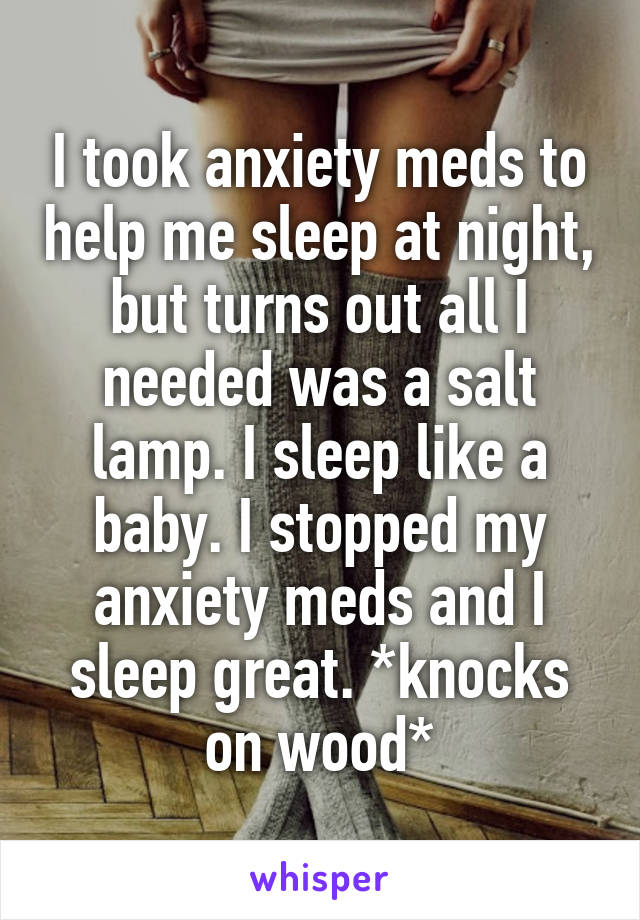 I took anxiety meds to help me sleep at night, but turns out all I needed was a salt lamp. I sleep like a baby. I stopped my anxiety meds and I sleep great. *knocks on wood*