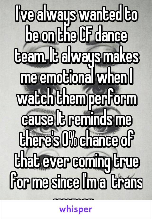 I've always wanted to be on the CF dance team. It always makes me emotional when I watch them perform cause It reminds me there's 0% chance of that ever coming true for me since I'm a  trans woman. 