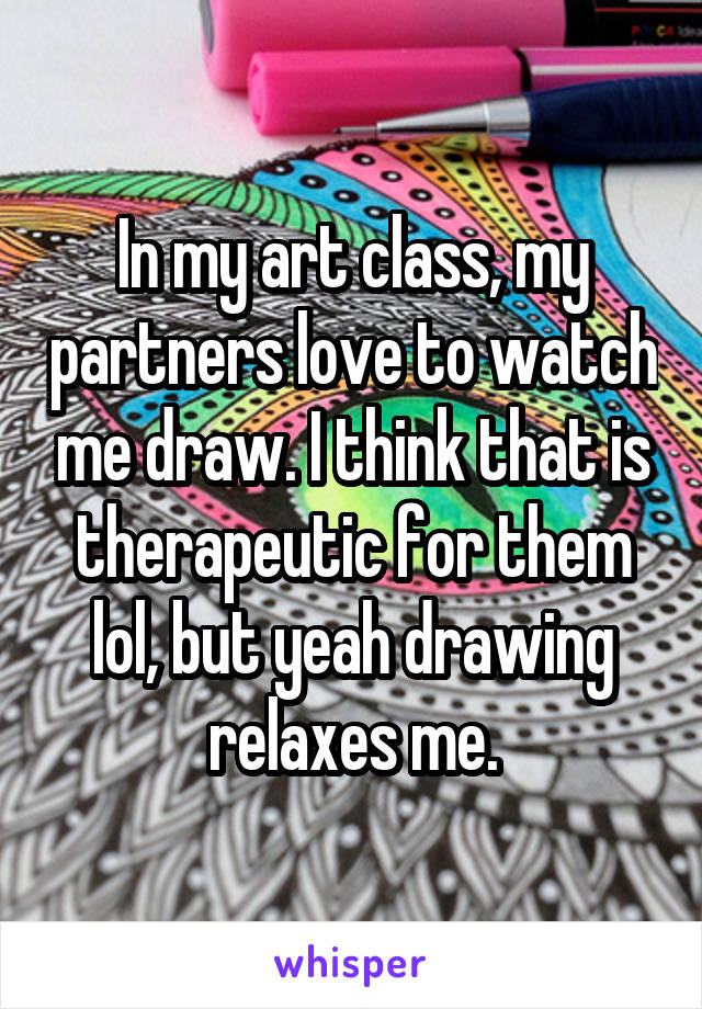 In my art class, my partners love to watch me draw. I think that is therapeutic for them lol, but yeah drawing relaxes me.
