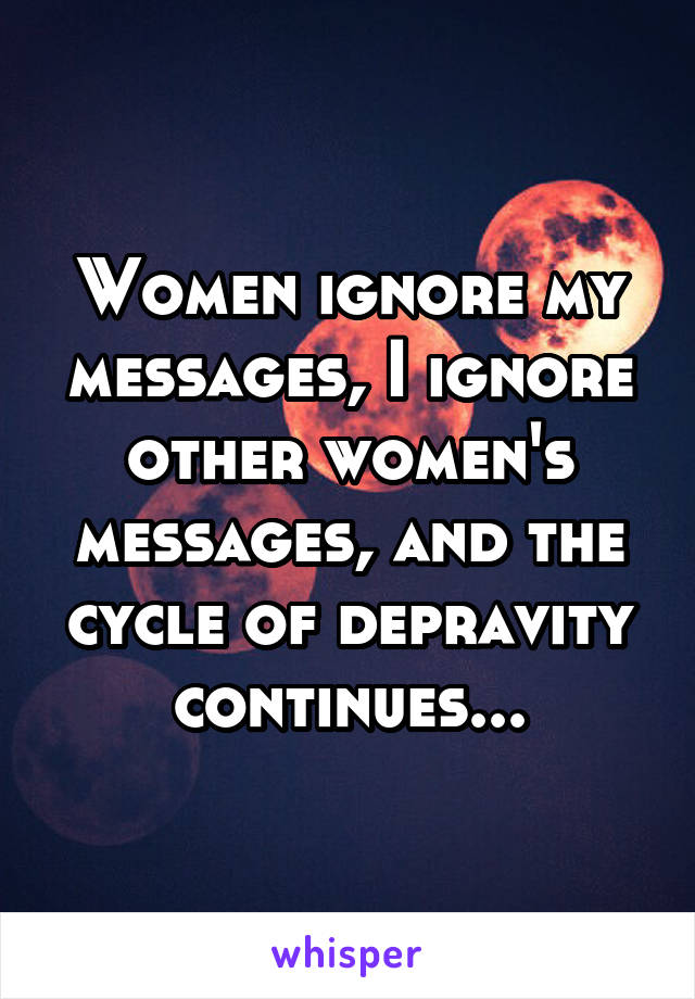 Women ignore my messages, I ignore other women's messages, and the cycle of depravity continues...