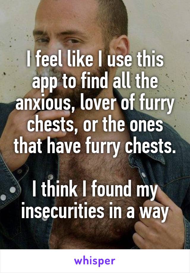 I feel like I use this app to find all the anxious, lover of furry chests, or the ones that have furry chests. 
I think I found my insecurities in a way