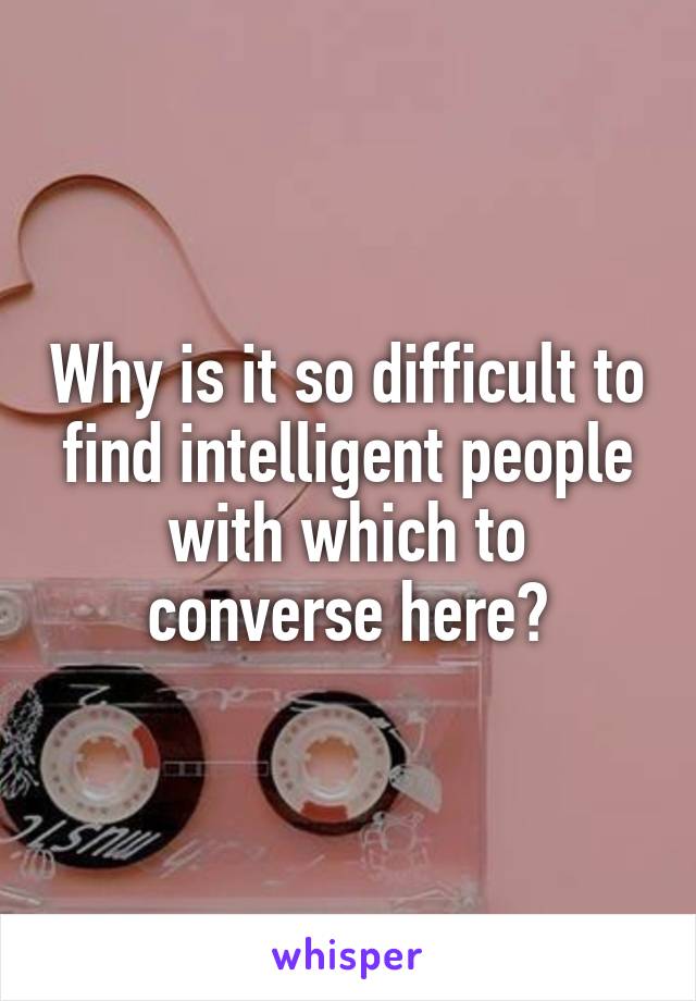 Why is it so difficult to find intelligent people with which to converse here?