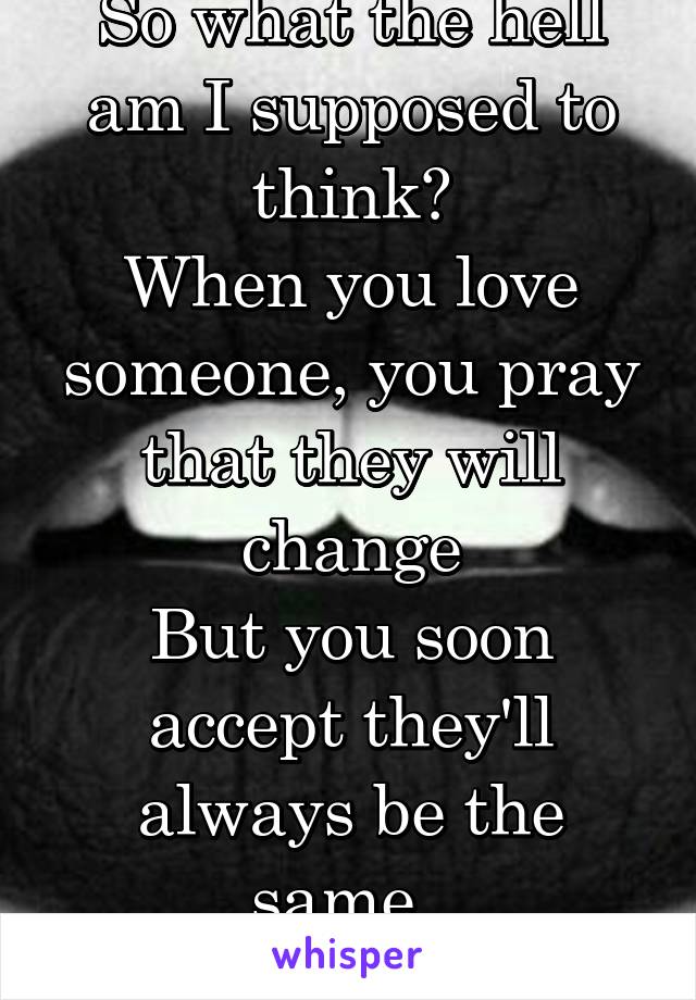 So what the hell am I supposed to think?
When you love someone, you pray that they will change
But you soon accept they'll always be the same. 
