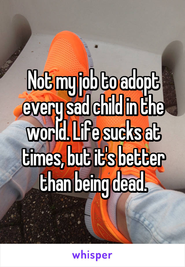 Not my job to adopt every sad child in the world. Life sucks at times, but it's better than being dead.