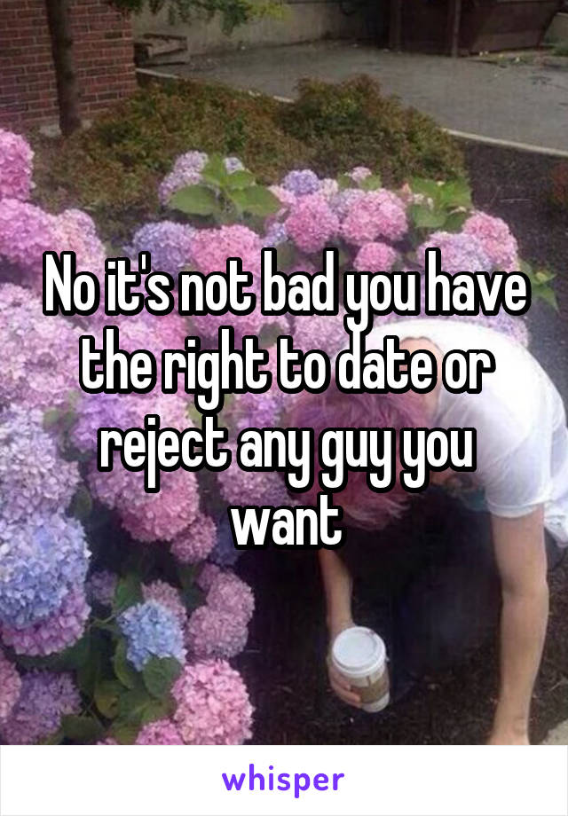 No it's not bad you have the right to date or reject any guy you want