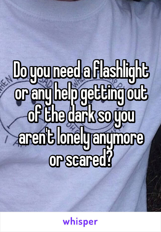 Do you need a flashlight or any help getting out of the dark so you aren't lonely anymore or scared?