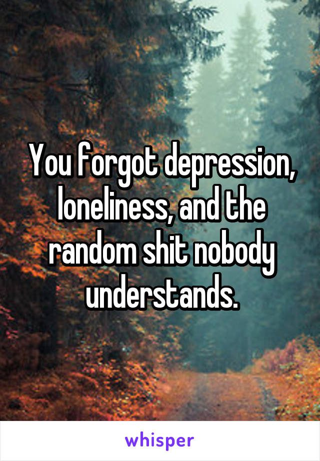 You forgot depression, loneliness, and the random shit nobody understands.