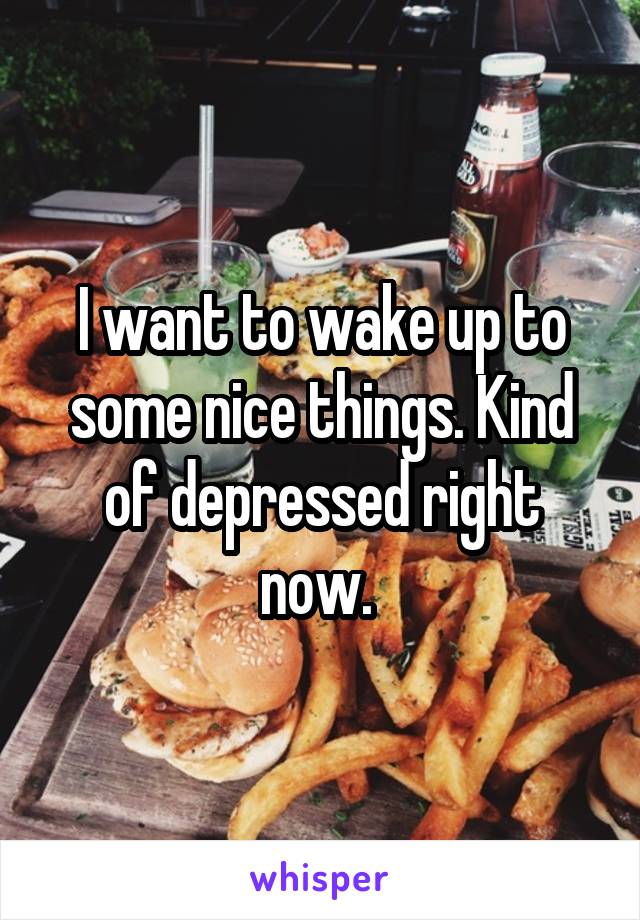 I want to wake up to some nice things. Kind of depressed right now. 