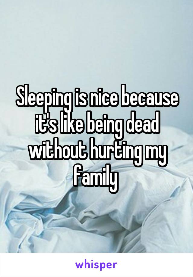 Sleeping is nice because it's like being dead without hurting my family 