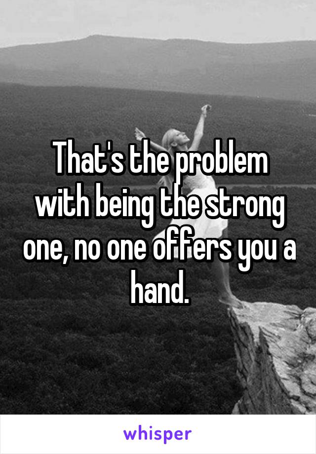 That's the problem with being the strong one, no one offers you a hand.