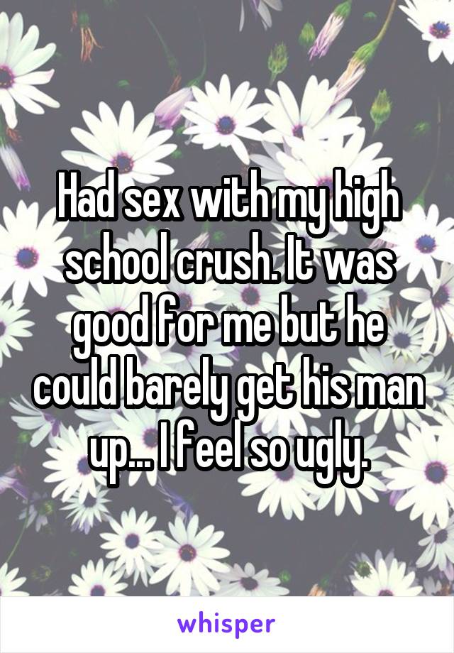 Had sex with my high school crush. It was good for me but he could barely get his man up... I feel so ugly.