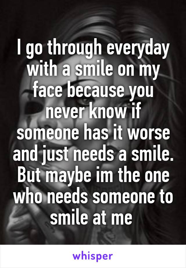 I go through everyday with a smile on my face because you never know if someone has it worse and just needs a smile. But maybe im the one who needs someone to smile at me 