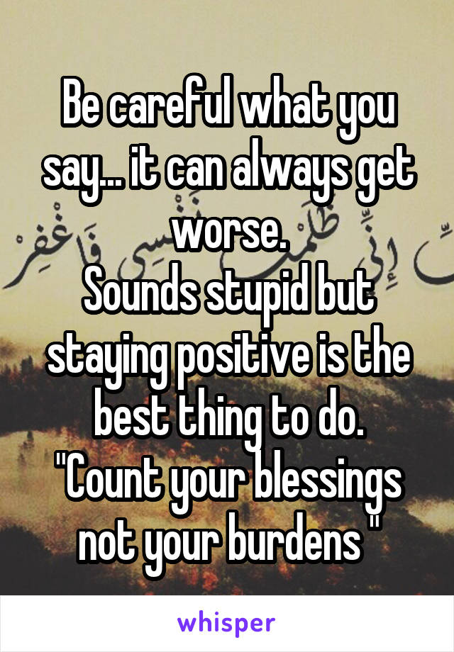 Be careful what you say... it can always get worse.
Sounds stupid but staying positive is the best thing to do.
"Count your blessings not your burdens "