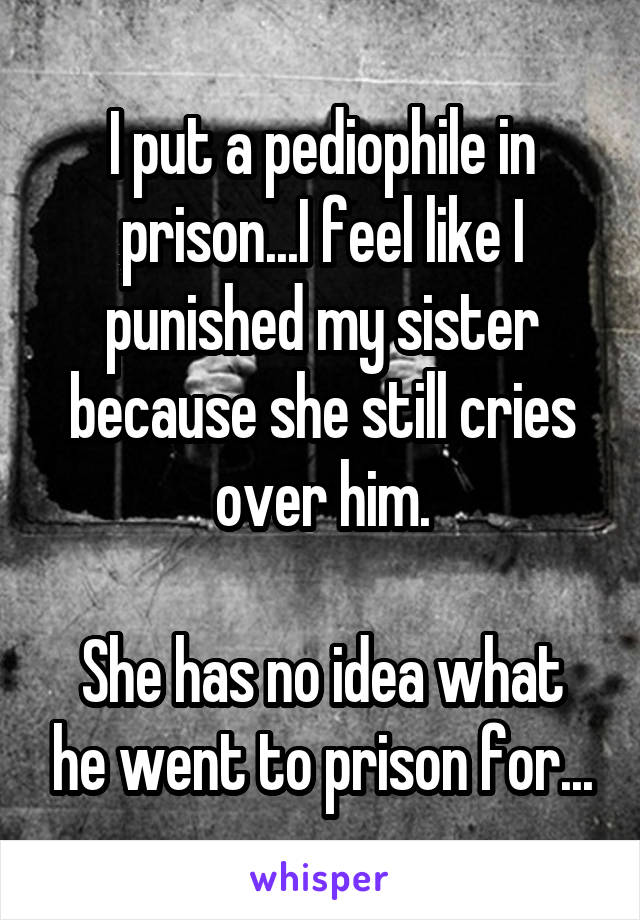 I put a pediophile in prison...I feel like I punished my sister because she still cries over him.

She has no idea what he went to prison for...