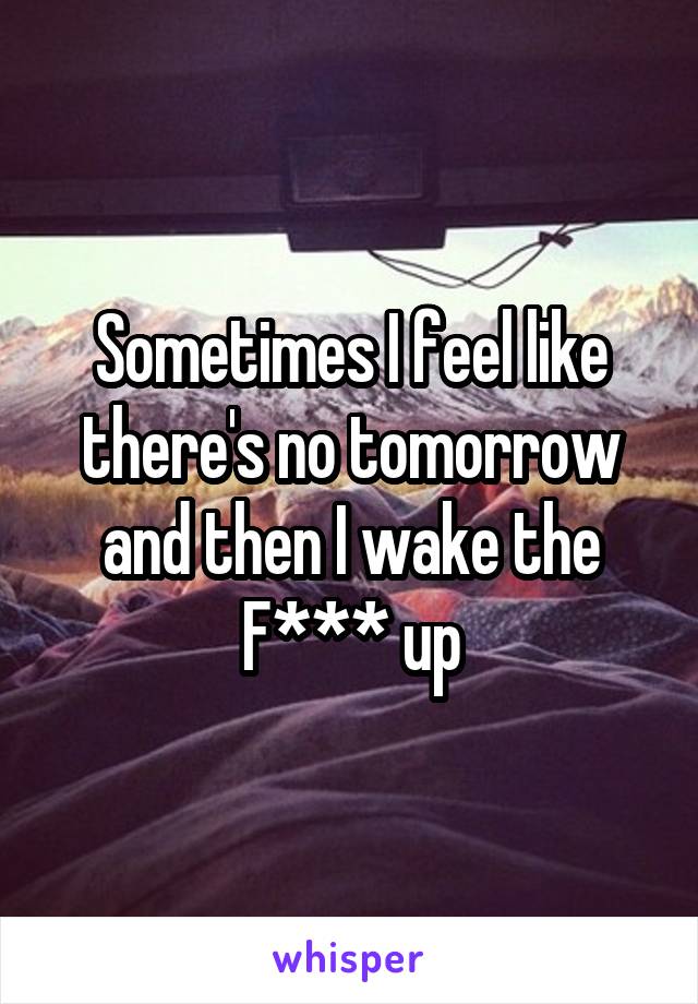 Sometimes I feel like there's no tomorrow and then I wake the F*** up