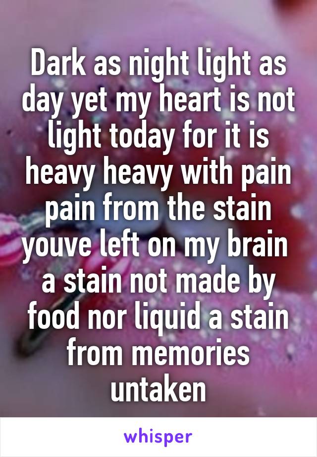 Dark as night light as day yet my heart is not light today for it is heavy heavy with pain pain from the stain youve left on my brain  a stain not made by food nor liquid a stain from memories untaken