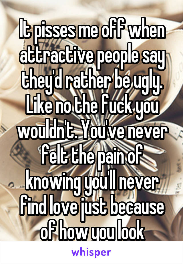 It pisses me off when attractive people say they'd rather be ugly. Like no the fuck you wouldn't. You've never felt the pain of knowing you'll never find love just because of how you look