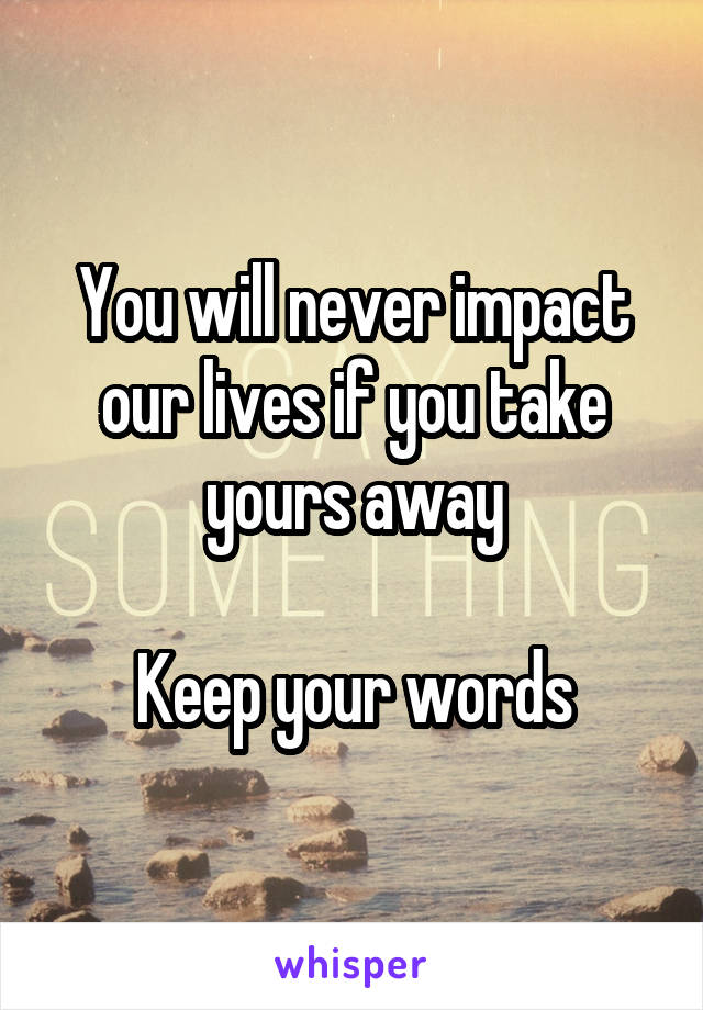 You will never impact our lives if you take yours away

Keep your words