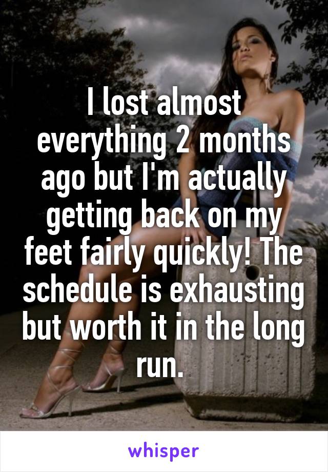 I lost almost everything 2 months ago but I'm actually getting back on my feet fairly quickly! The schedule is exhausting but worth it in the long run. 