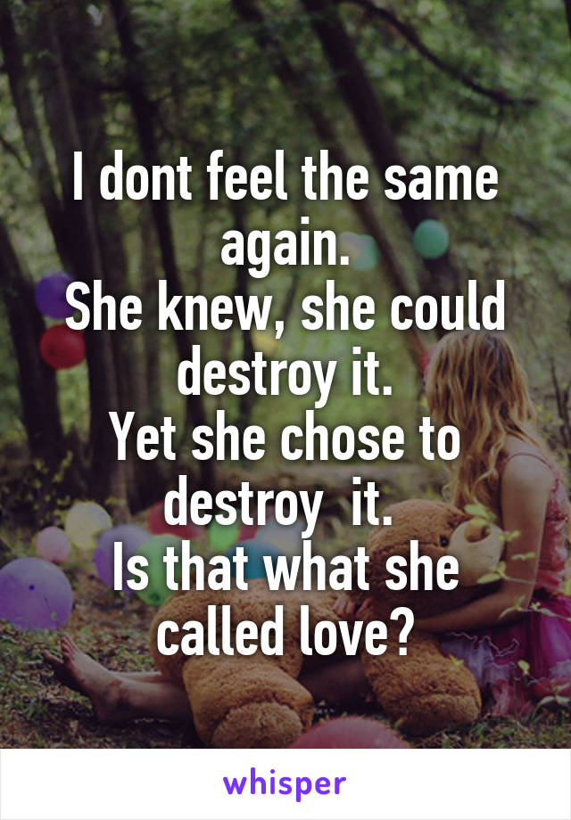 I dont feel the same again.
She knew, she could destroy it.
Yet she chose to destroy  it. 
Is that what she called love?