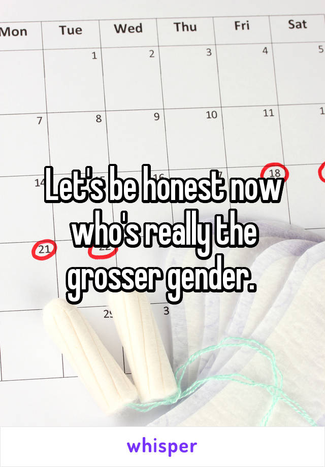 Let's be honest now who's really the grosser gender. 