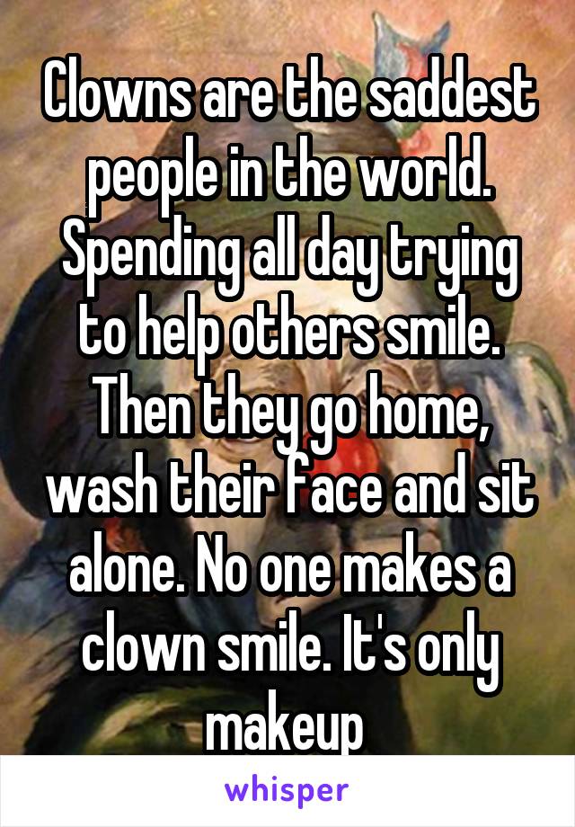 Clowns are the saddest people in the world. Spending all day trying to help others smile. Then they go home, wash their face and sit alone. No one makes a clown smile. It's only makeup 