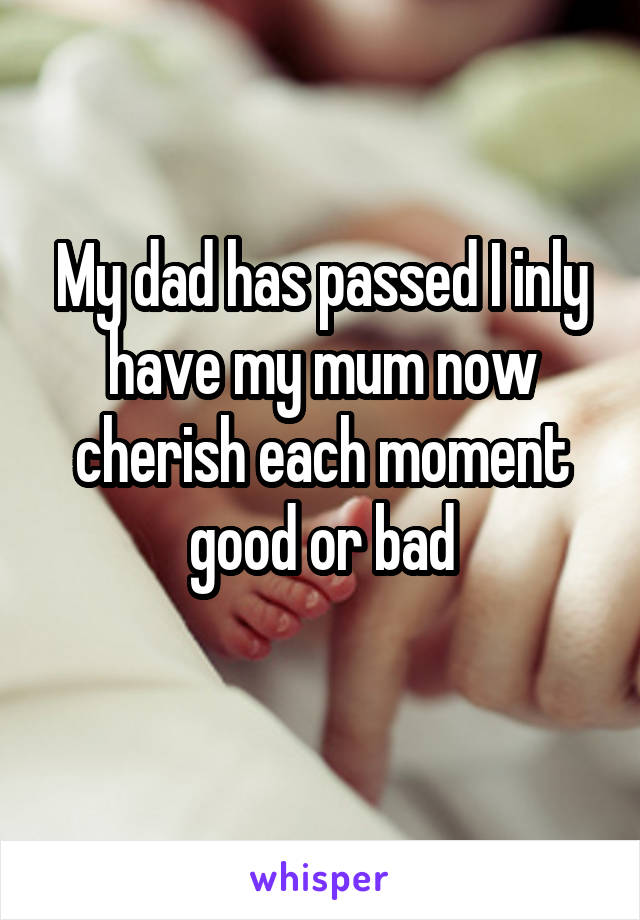My dad has passed I inly have my mum now cherish each moment good or bad
