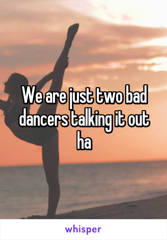 We are just two bad dancers talking it out ha