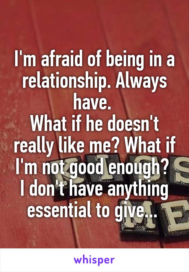 I'm afraid of being in a relationship. Always have. 
What if he doesn't really like me? What if I'm not good enough? 
I don't have anything essential to give... 