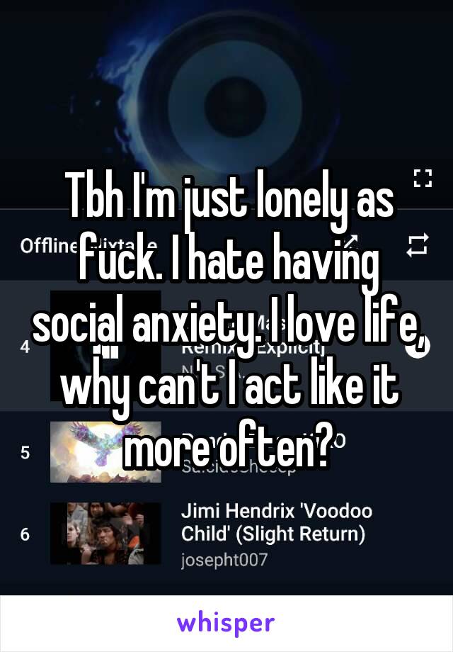 Tbh I'm just lonely as fuck. I hate having social anxiety. I love life, why can't I act like it more often?
