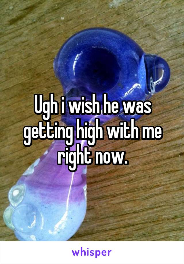 Ugh i wish he was getting high with me right now.