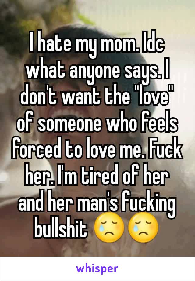 I hate my mom. Idc what anyone says. I don't want the "love" of someone who feels forced to love me. Fuck her. I'm tired of her and her man's fucking bullshit 😢😢