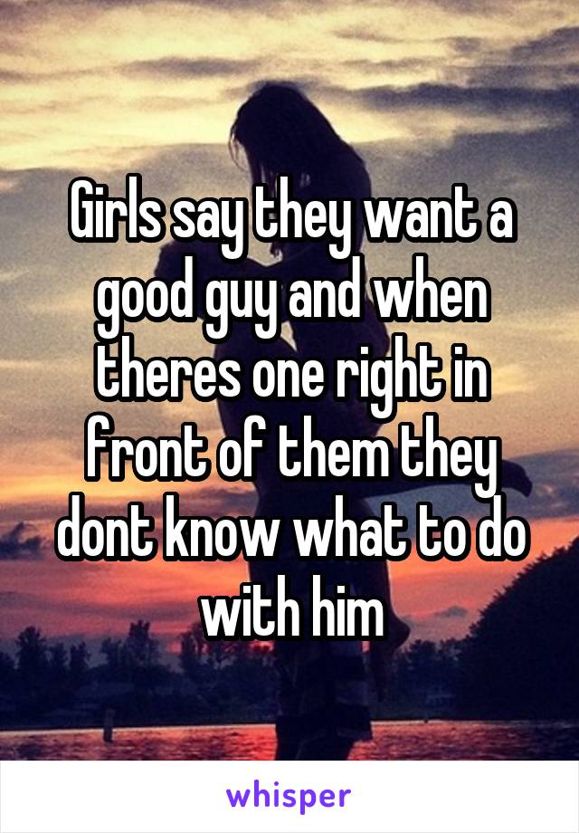 Girls say they want a good guy and when theres one right in front of them they dont know what to do with him