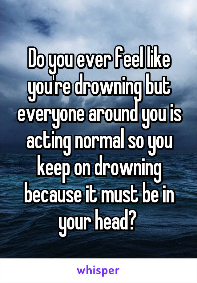 Do you ever feel like you're drowning but everyone around you is acting normal so you keep on drowning because it must be in your head? 
