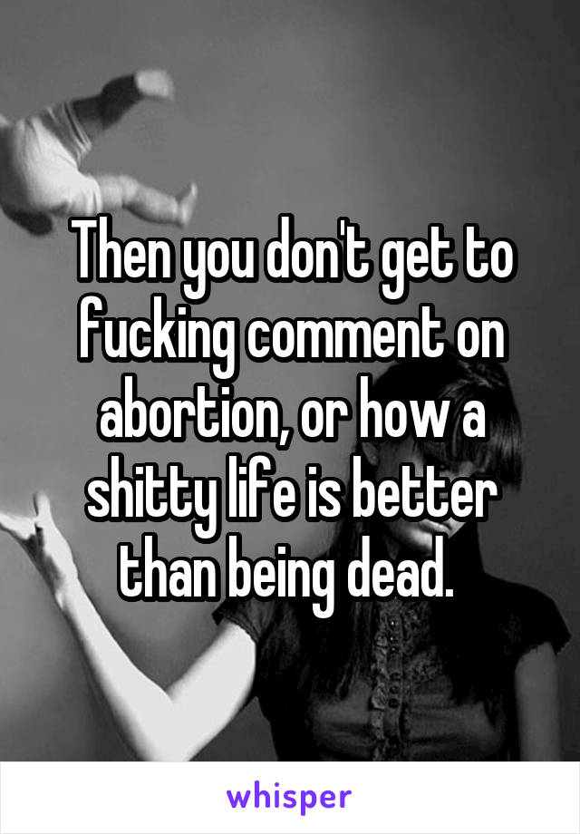 Then you don't get to fucking comment on abortion, or how a shitty life is better than being dead. 
