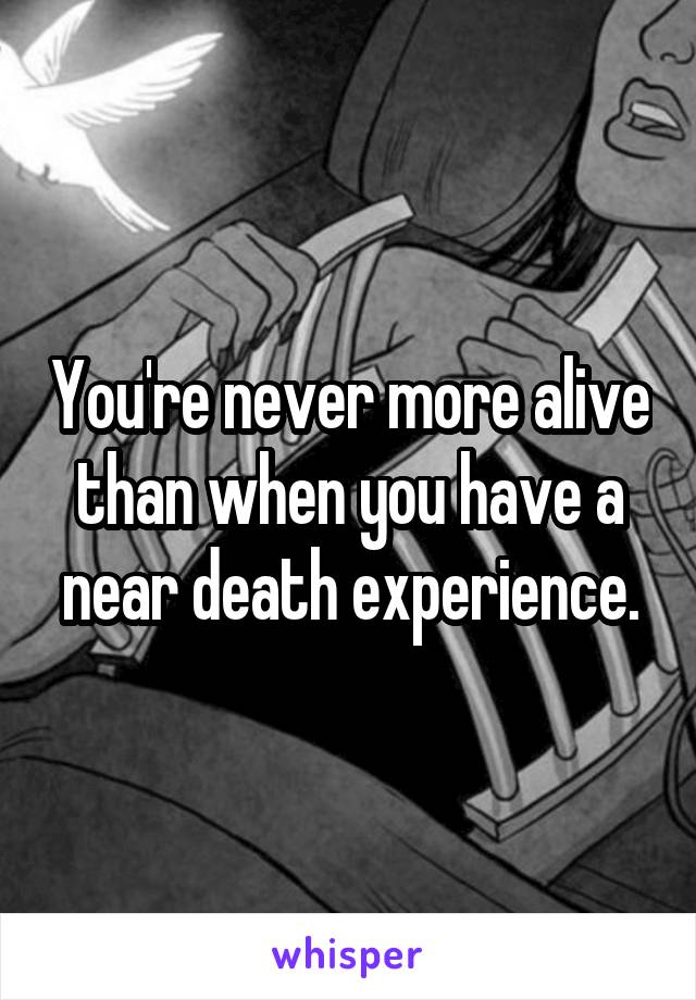 You're never more alive than when you have a near death experience.